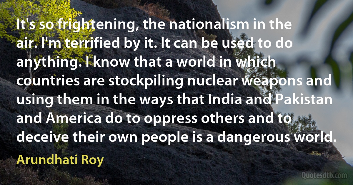 It's so frightening, the nationalism in the air. I'm terrified by it. It can be used to do anything. I know that a world in which countries are stockpiling nuclear weapons and using them in the ways that India and Pakistan and America do to oppress others and to deceive their own people is a dangerous world. (Arundhati Roy)