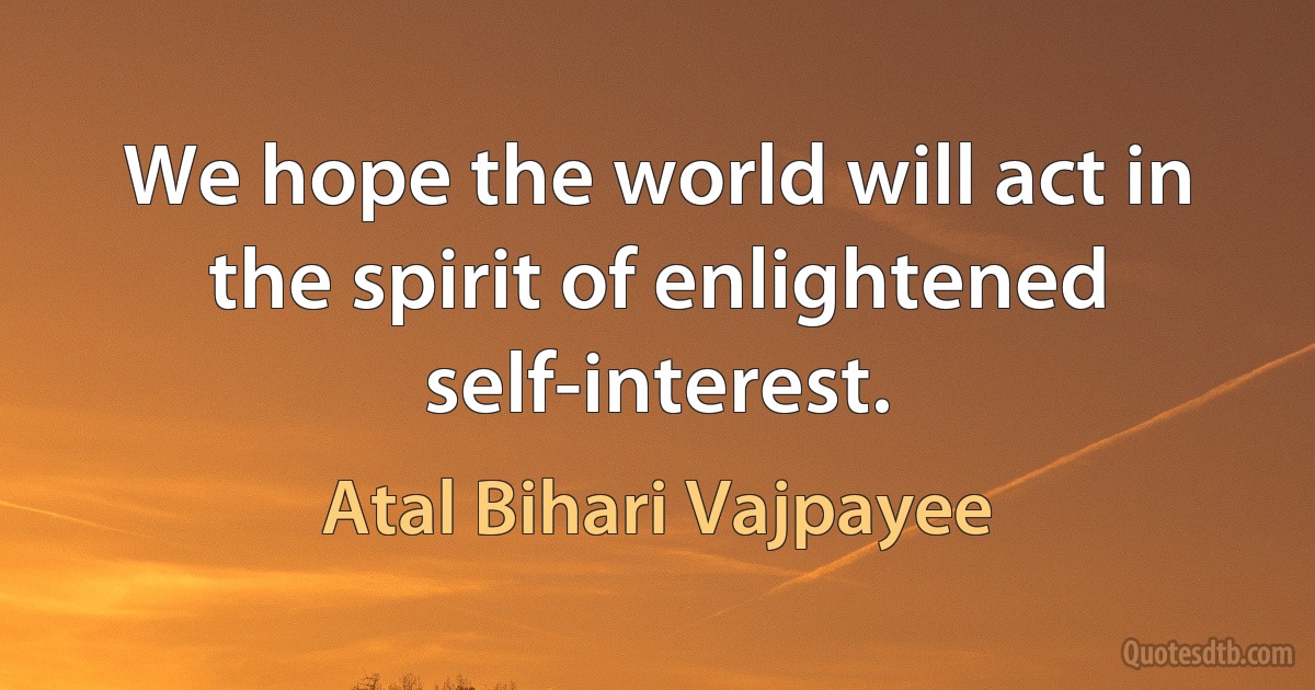 We hope the world will act in the spirit of enlightened self-interest. (Atal Bihari Vajpayee)