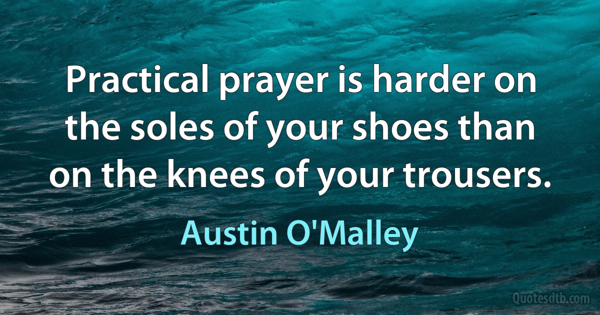 Practical prayer is harder on the soles of your shoes than on the knees of your trousers. (Austin O'Malley)