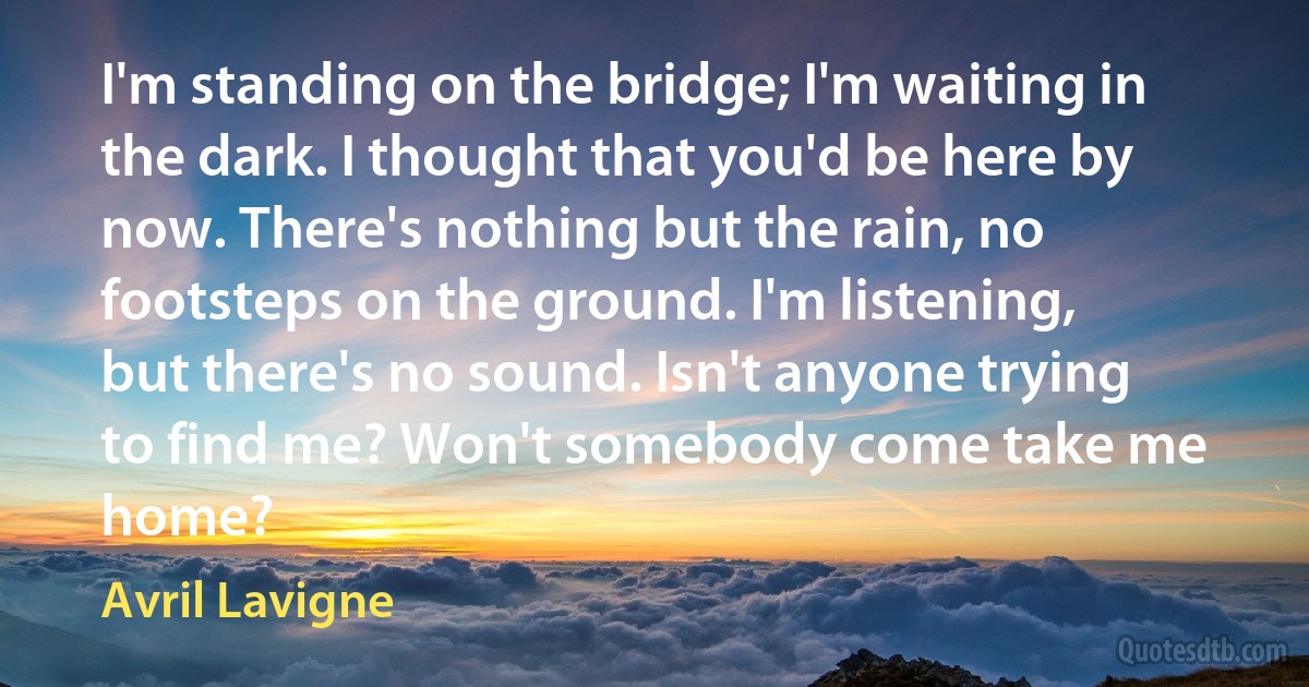 I'm standing on the bridge; I'm waiting in the dark. I thought that you'd be here by now. There's nothing but the rain, no footsteps on the ground. I'm listening, but there's no sound. Isn't anyone trying to find me? Won't somebody come take me home? (Avril Lavigne)