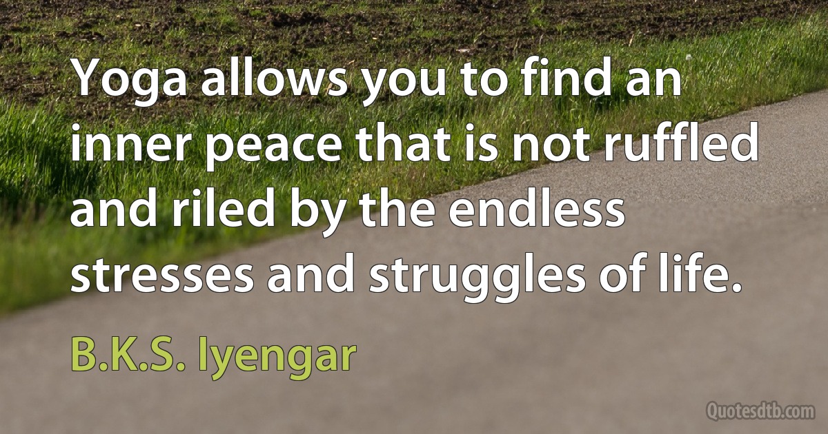 Yoga allows you to find an inner peace that is not ruffled and riled by the endless stresses and struggles of life. (B.K.S. Iyengar)