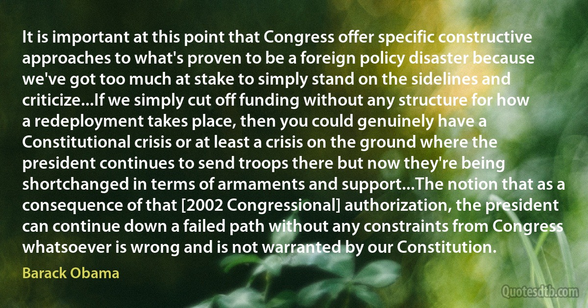 It is important at this point that Congress offer specific constructive approaches to what's proven to be a foreign policy disaster because we've got too much at stake to simply stand on the sidelines and criticize...If we simply cut off funding without any structure for how a redeployment takes place, then you could genuinely have a Constitutional crisis or at least a crisis on the ground where the president continues to send troops there but now they're being shortchanged in terms of armaments and support...The notion that as a consequence of that [2002 Congressional] authorization, the president can continue down a failed path without any constraints from Congress whatsoever is wrong and is not warranted by our Constitution. (Barack Obama)