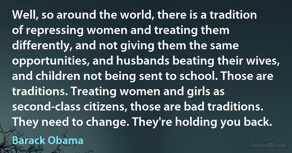 Well, so around the world, there is a tradition of repressing women and treating them differently, and not giving them the same opportunities, and husbands beating their wives, and children not being sent to school. Those are traditions. Treating women and girls as second-class citizens, those are bad traditions. They need to change. They're holding you back. (Barack Obama)