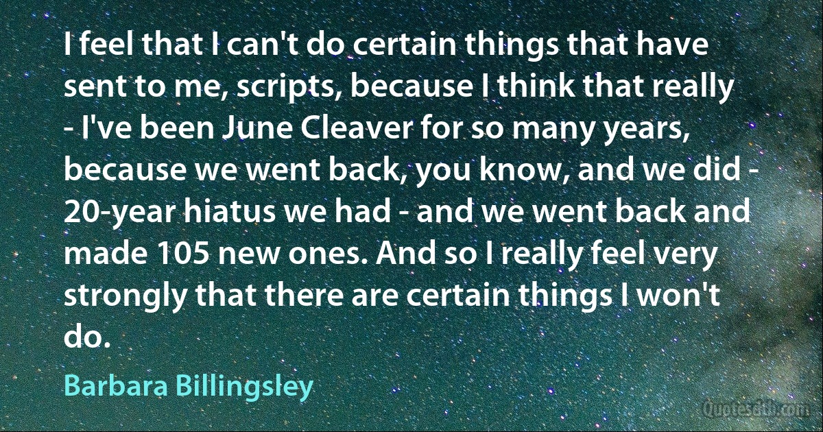 I feel that I can't do certain things that have sent to me, scripts, because I think that really - I've been June Cleaver for so many years, because we went back, you know, and we did - 20-year hiatus we had - and we went back and made 105 new ones. And so I really feel very strongly that there are certain things I won't do. (Barbara Billingsley)