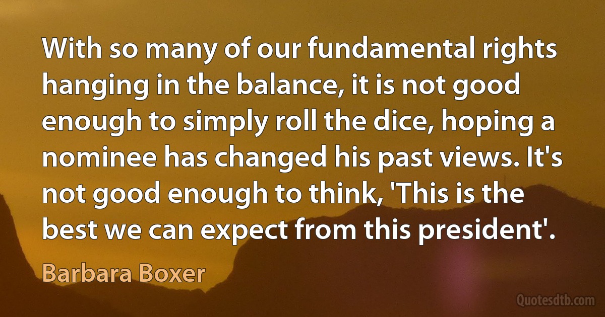 With so many of our fundamental rights hanging in the balance, it is not good enough to simply roll the dice, hoping a nominee has changed his past views. It's not good enough to think, 'This is the best we can expect from this president'. (Barbara Boxer)