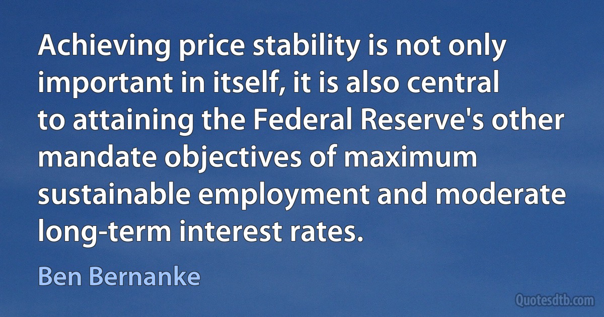 Achieving price stability is not only important in itself, it is also central to attaining the Federal Reserve's other mandate objectives of maximum sustainable employment and moderate long-term interest rates. (Ben Bernanke)