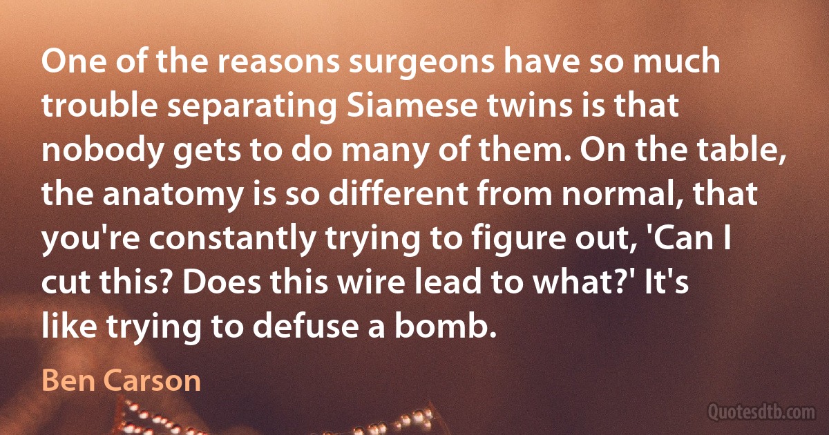 One of the reasons surgeons have so much trouble separating Siamese twins is that nobody gets to do many of them. On the table, the anatomy is so different from normal, that you're constantly trying to figure out, 'Can I cut this? Does this wire lead to what?' It's like trying to defuse a bomb. (Ben Carson)