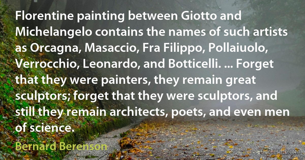 Florentine painting between Giotto and Michelangelo contains the names of such artists as Orcagna, Masaccio, Fra Filippo, Pollaiuolo, Verrocchio, Leonardo, and Botticelli. ... Forget that they were painters, they remain great sculptors; forget that they were sculptors, and still they remain architects, poets, and even men of science. (Bernard Berenson)