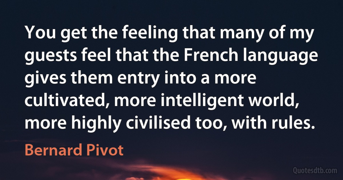 You get the feeling that many of my guests feel that the French language gives them entry into a more cultivated, more intelligent world, more highly civilised too, with rules. (Bernard Pivot)