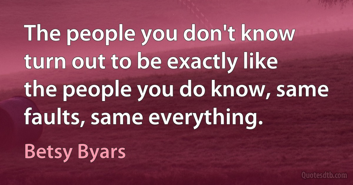 The people you don't know turn out to be exactly like the people you do know, same faults, same everything. (Betsy Byars)