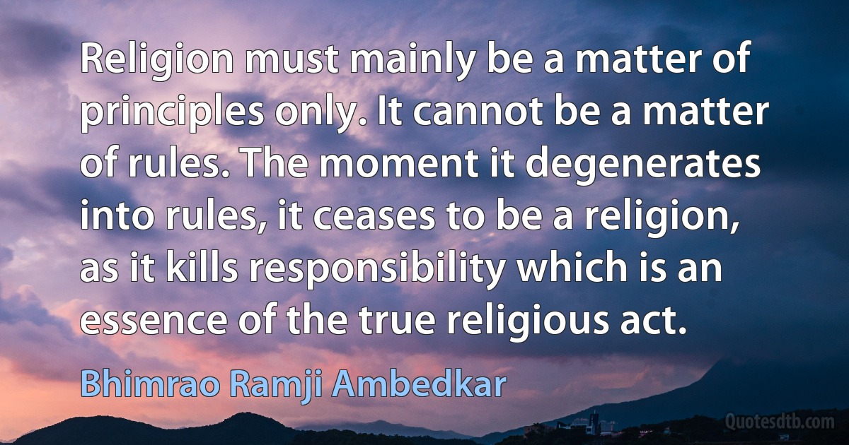 Religion must mainly be a matter of principles only. It cannot be a matter of rules. The moment it degenerates into rules, it ceases to be a religion, as it kills responsibility which is an essence of the true religious act. (Bhimrao Ramji Ambedkar)