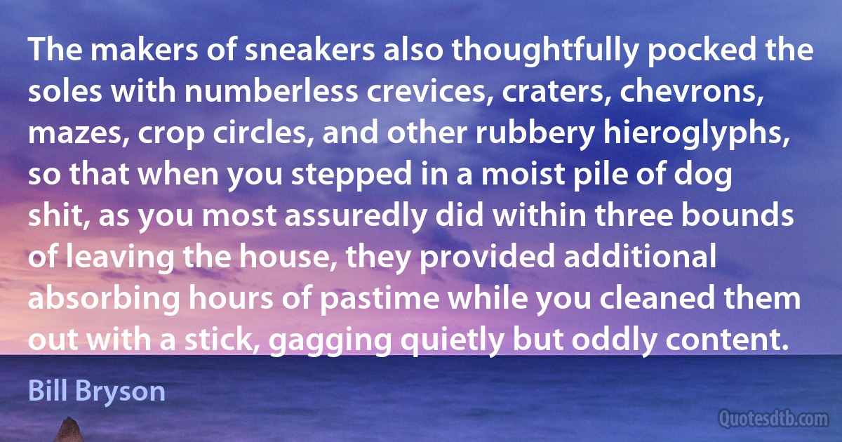 The makers of sneakers also thoughtfully pocked the soles with numberless crevices, craters, chevrons, mazes, crop circles, and other rubbery hieroglyphs, so that when you stepped in a moist pile of dog shit, as you most assuredly did within three bounds of leaving the house, they provided additional absorbing hours of pastime while you cleaned them out with a stick, gagging quietly but oddly content. (Bill Bryson)