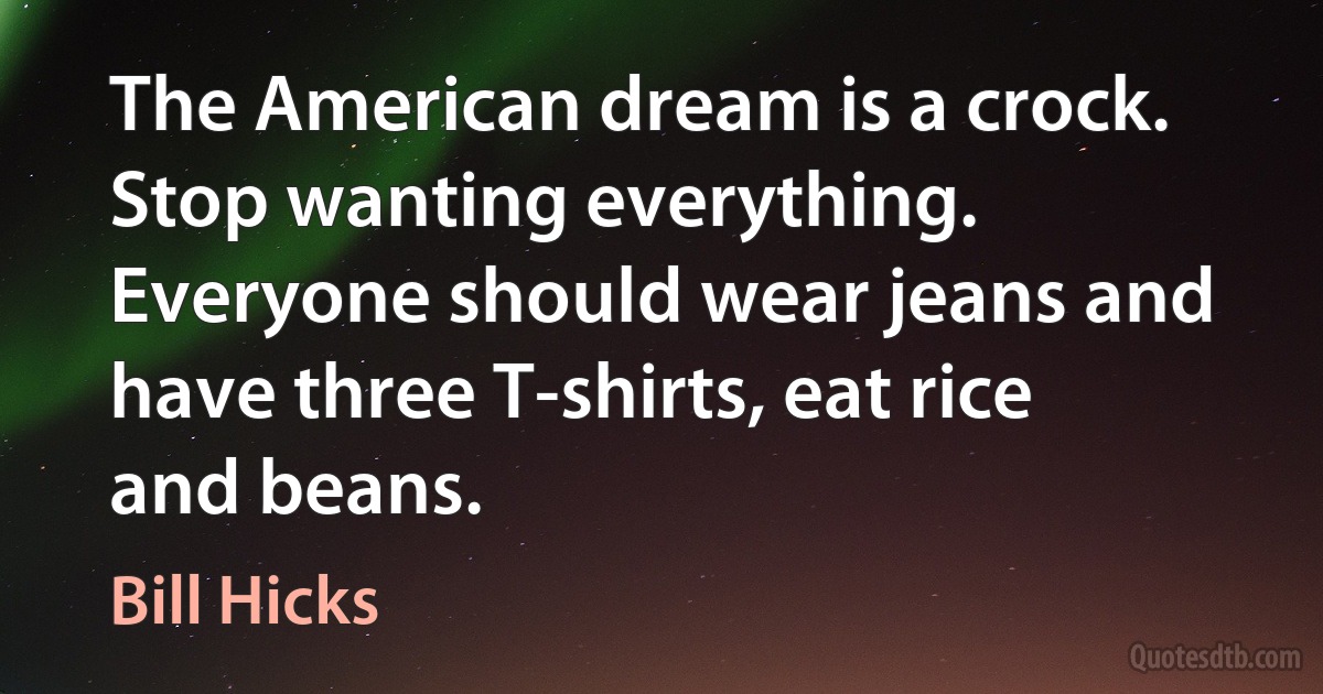 The American dream is a crock. Stop wanting everything. Everyone should wear jeans and have three T-shirts, eat rice and beans. (Bill Hicks)