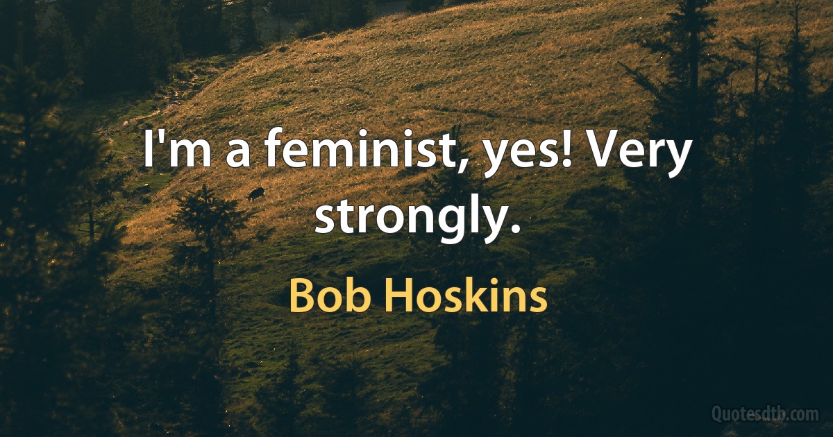 I'm a feminist, yes! Very strongly. (Bob Hoskins)