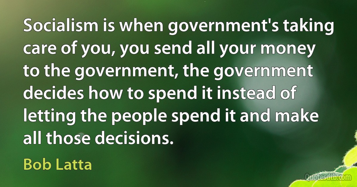 Socialism is when government's taking care of you, you send all your money to the government, the government decides how to spend it instead of letting the people spend it and make all those decisions. (Bob Latta)