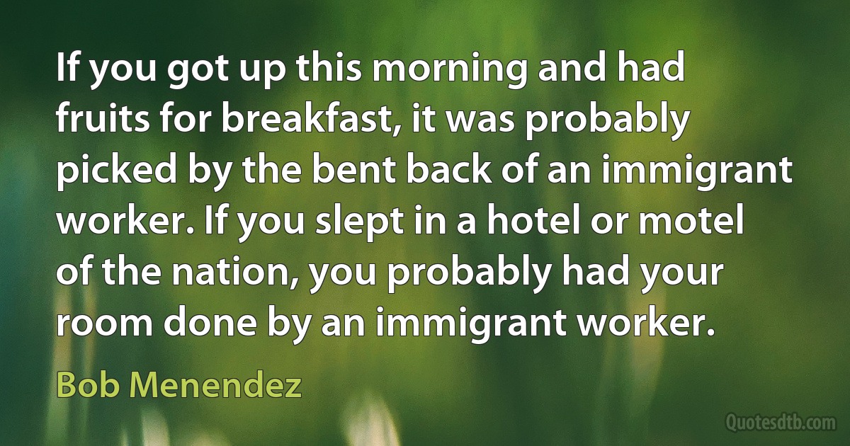 If you got up this morning and had fruits for breakfast, it was probably picked by the bent back of an immigrant worker. If you slept in a hotel or motel of the nation, you probably had your room done by an immigrant worker. (Bob Menendez)