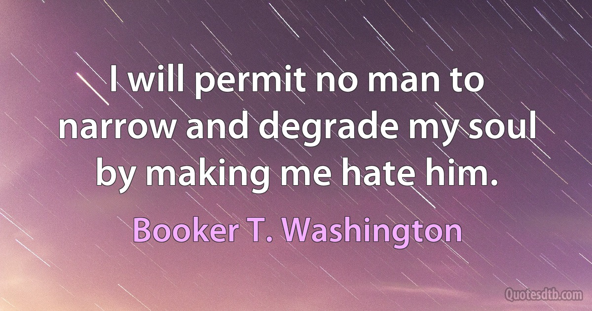 I will permit no man to narrow and degrade my soul by making me hate him. (Booker T. Washington)