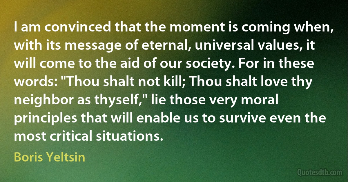 I am convinced that the moment is coming when, with its message of eternal, universal values, it will come to the aid of our society. For in these words: "Thou shalt not kill; Thou shalt love thy neighbor as thyself," lie those very moral principles that will enable us to survive even the most critical situations. (Boris Yeltsin)