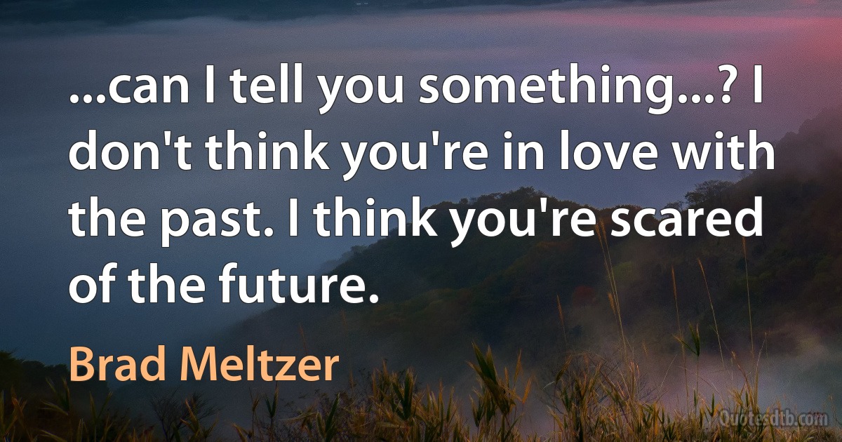 ...can I tell you something...? I don't think you're in love with the past. I think you're scared of the future. (Brad Meltzer)