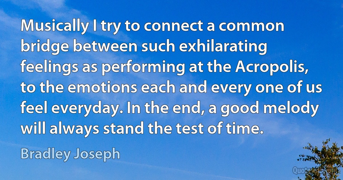 Musically I try to connect a common bridge between such exhilarating feelings as performing at the Acropolis, to the emotions each and every one of us feel everyday. In the end, a good melody will always stand the test of time. (Bradley Joseph)