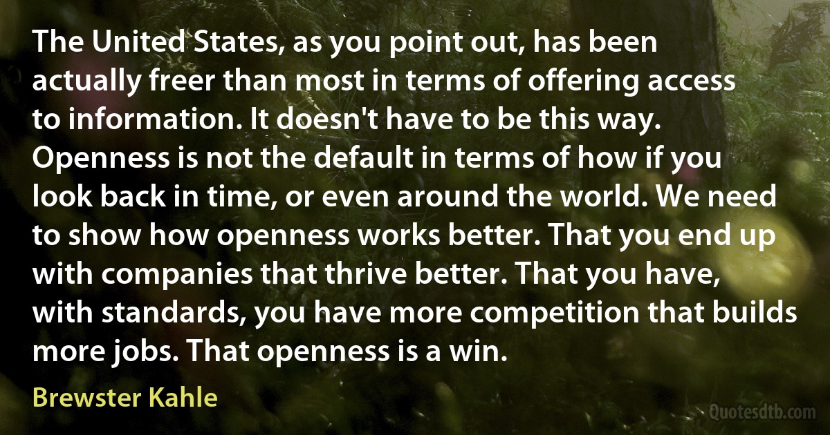 The United States, as you point out, has been actually freer than most in terms of offering access to information. It doesn't have to be this way. Openness is not the default in terms of how if you look back in time, or even around the world. We need to show how openness works better. That you end up with companies that thrive better. That you have, with standards, you have more competition that builds more jobs. That openness is a win. (Brewster Kahle)