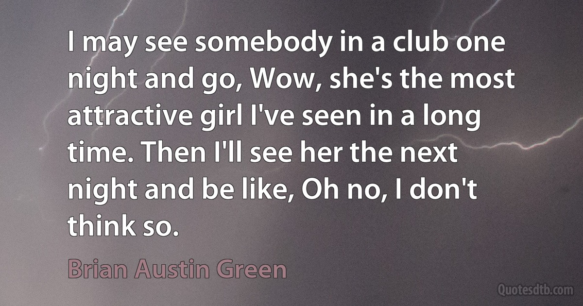 I may see somebody in a club one night and go, Wow, she's the most attractive girl I've seen in a long time. Then I'll see her the next night and be like, Oh no, I don't think so. (Brian Austin Green)