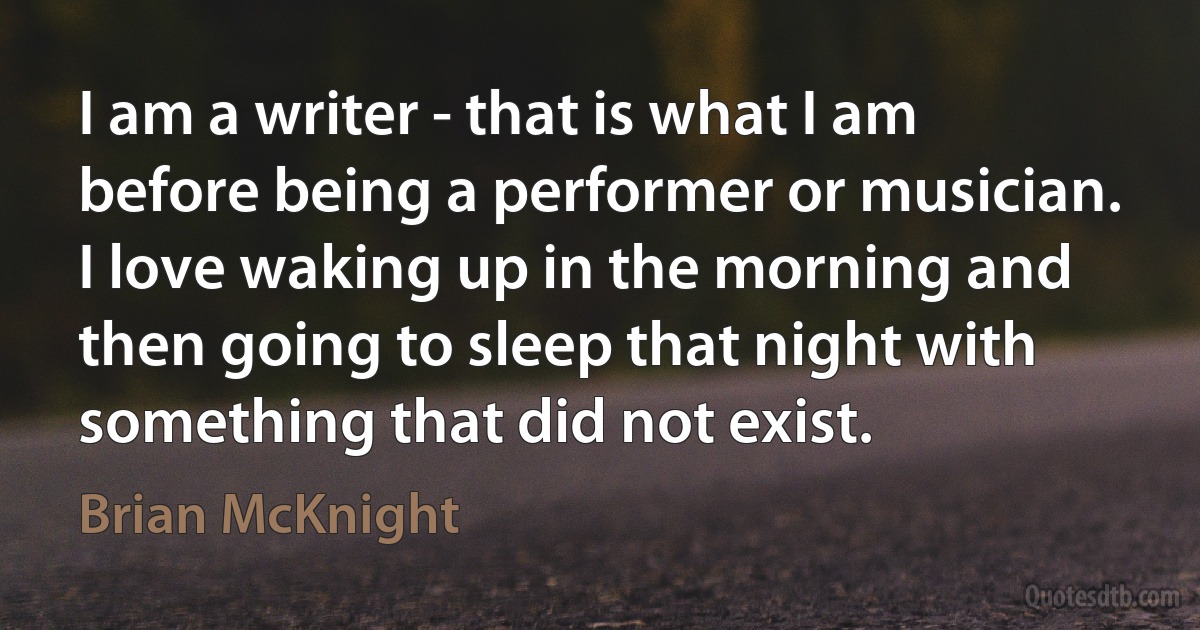 I am a writer - that is what I am before being a performer or musician. I love waking up in the morning and then going to sleep that night with something that did not exist. (Brian McKnight)