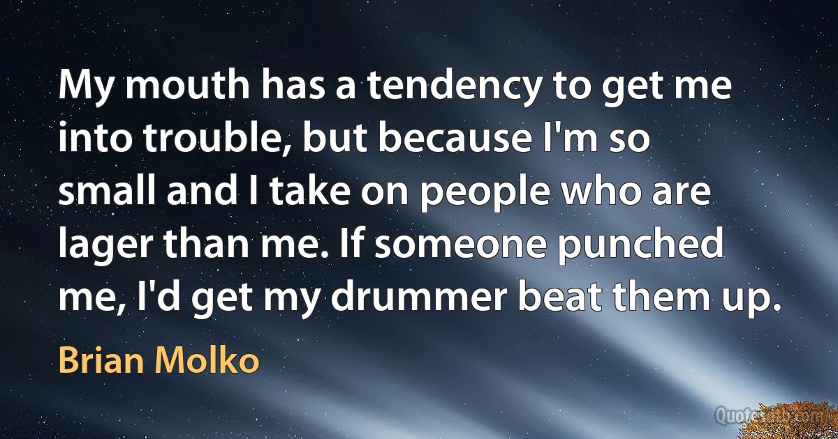 My mouth has a tendency to get me into trouble, but because I'm so small and I take on people who are lager than me. If someone punched me, I'd get my drummer beat them up. (Brian Molko)