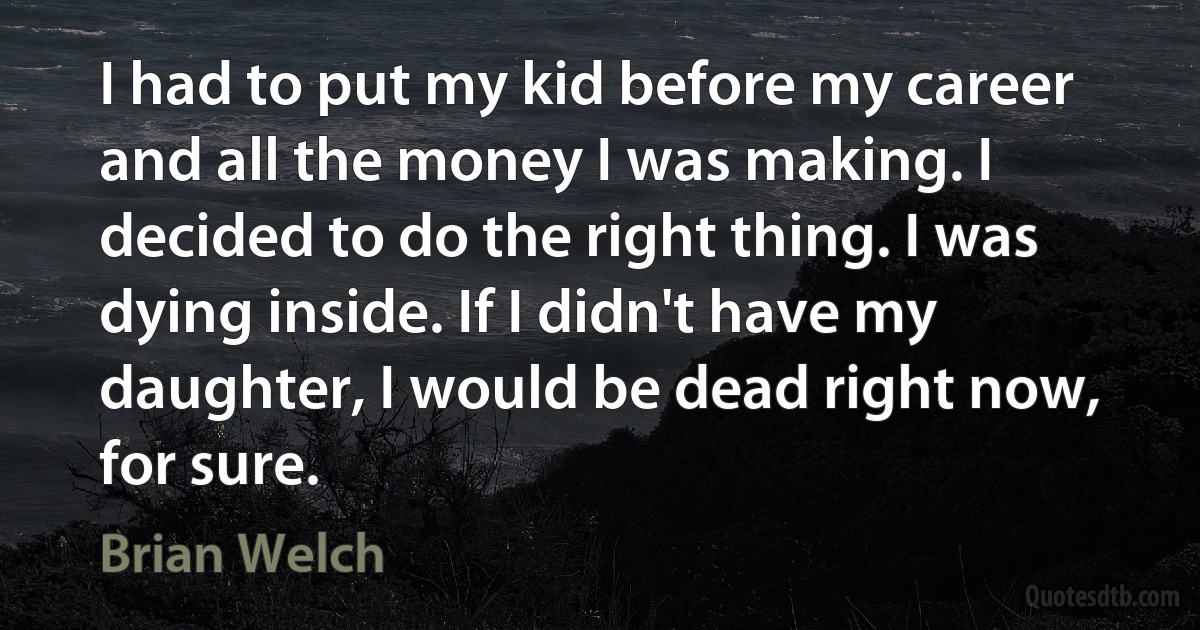 I had to put my kid before my career and all the money I was making. I decided to do the right thing. I was dying inside. If I didn't have my daughter, I would be dead right now, for sure. (Brian Welch)