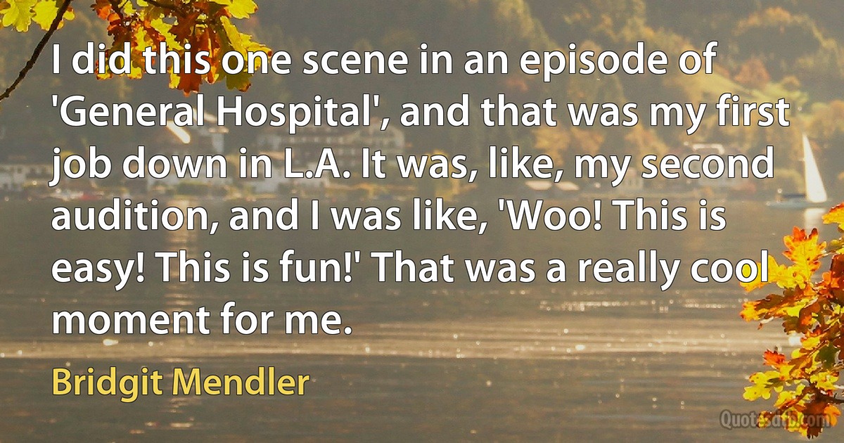 I did this one scene in an episode of 'General Hospital', and that was my first job down in L.A. It was, like, my second audition, and I was like, 'Woo! This is easy! This is fun!' That was a really cool moment for me. (Bridgit Mendler)