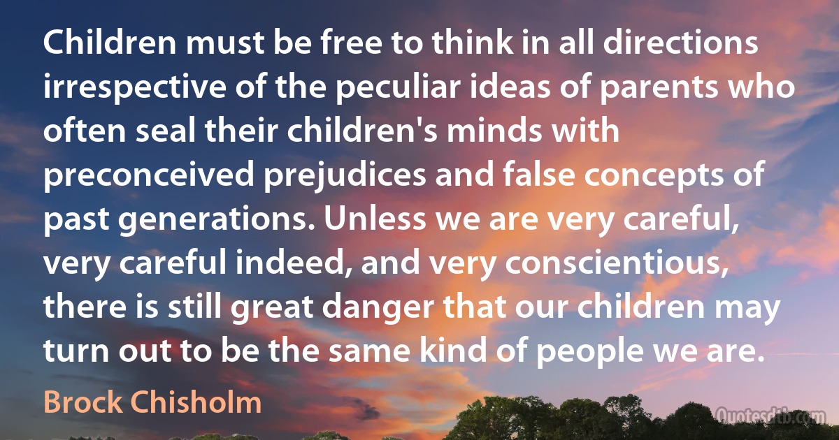 Children must be free to think in all directions irrespective of the peculiar ideas of parents who often seal their children's minds with preconceived prejudices and false concepts of past generations. Unless we are very careful, very careful indeed, and very conscientious, there is still great danger that our children may turn out to be the same kind of people we are. (Brock Chisholm)