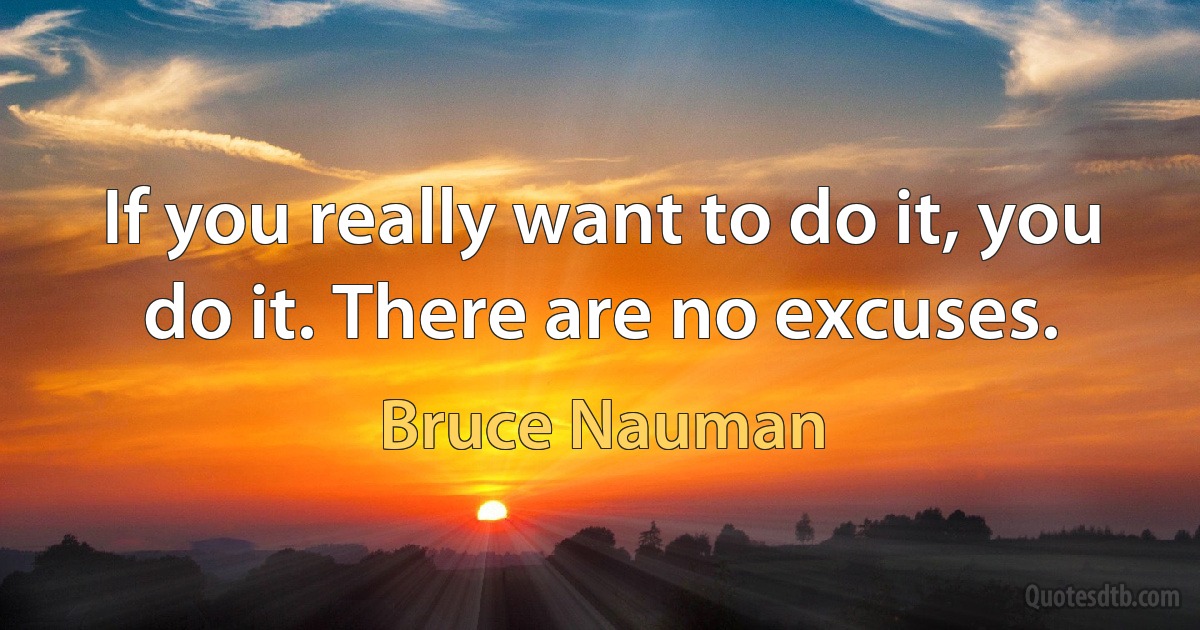 If you really want to do it, you do it. There are no excuses. (Bruce Nauman)