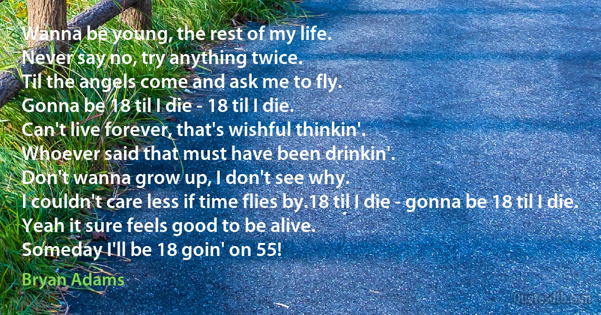 Wanna be young, the rest of my life.
Never say no, try anything twice.
Til the angels come and ask me to fly.
Gonna be 18 til I die - 18 til I die.
Can't live forever, that's wishful thinkin'.
Whoever said that must have been drinkin'.
Don't wanna grow up, I don't see why.
I couldn't care less if time flies by.18 til I die - gonna be 18 til I die.
Yeah it sure feels good to be alive.
Someday I'll be 18 goin' on 55! (Bryan Adams)