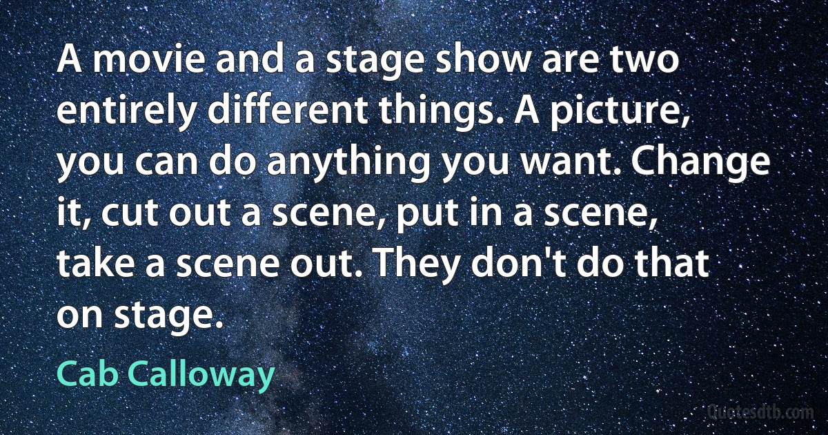 A movie and a stage show are two entirely different things. A picture, you can do anything you want. Change it, cut out a scene, put in a scene, take a scene out. They don't do that on stage. (Cab Calloway)