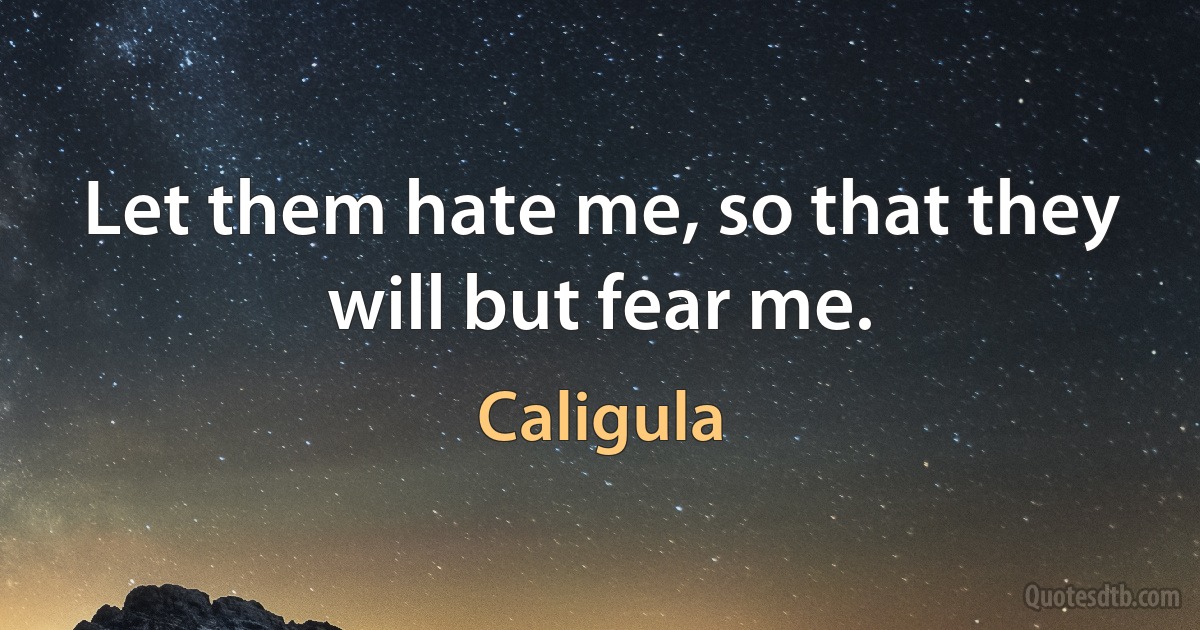 Let them hate me, so that they will but fear me. (Caligula)