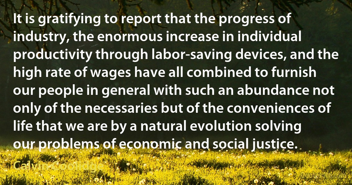 It is gratifying to report that the progress of industry, the enormous increase in individual productivity through labor-saving devices, and the high rate of wages have all combined to furnish our people in general with such an abundance not only of the necessaries but of the conveniences of life that we are by a natural evolution solving our problems of economic and social justice. (Calvin Coolidge)