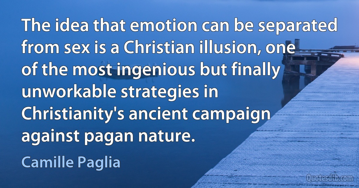 The idea that emotion can be separated from sex is a Christian illusion, one of the most ingenious but finally unworkable strategies in Christianity's ancient campaign against pagan nature. (Camille Paglia)