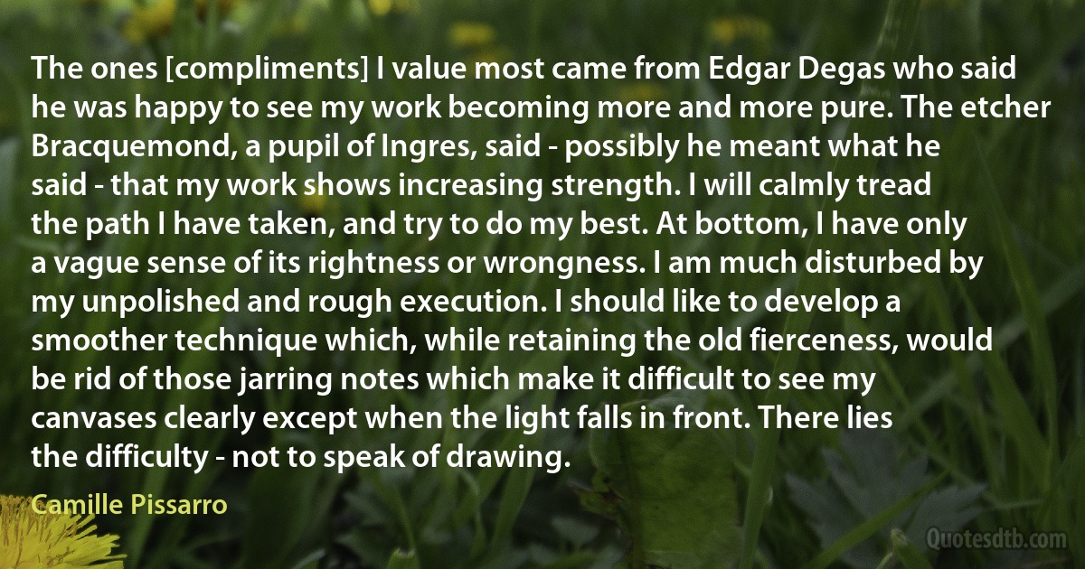 The ones [compliments] I value most came from Edgar Degas who said he was happy to see my work becoming more and more pure. The etcher Bracquemond, a pupil of Ingres, said - possibly he meant what he said - that my work shows increasing strength. I will calmly tread the path I have taken, and try to do my best. At bottom, I have only a vague sense of its rightness or wrongness. I am much disturbed by my unpolished and rough execution. I should like to develop a smoother technique which, while retaining the old fierceness, would be rid of those jarring notes which make it difficult to see my canvases clearly except when the light falls in front. There lies the difficulty - not to speak of drawing. (Camille Pissarro)