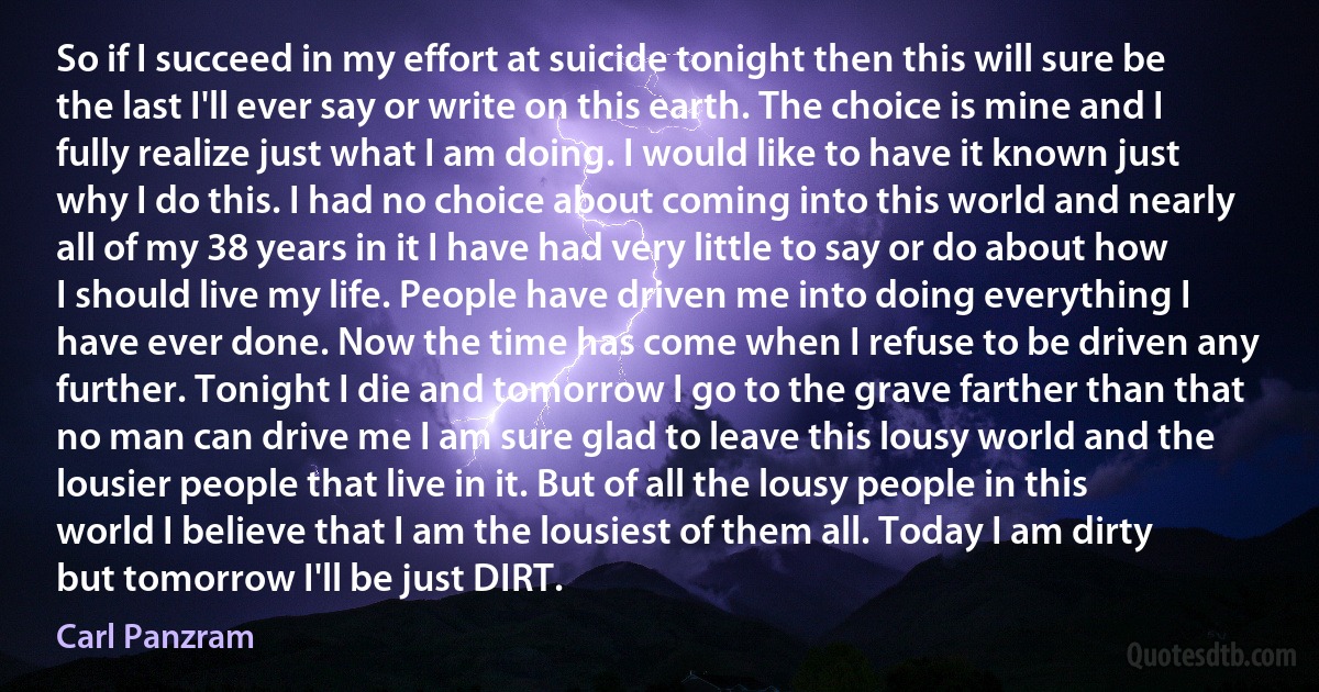 So if I succeed in my effort at suicide tonight then this will sure be the last I'll ever say or write on this earth. The choice is mine and I fully realize just what I am doing. I would like to have it known just why I do this. I had no choice about coming into this world and nearly all of my 38 years in it I have had very little to say or do about how I should live my life. People have driven me into doing everything I have ever done. Now the time has come when I refuse to be driven any further. Tonight I die and tomorrow I go to the grave farther than that no man can drive me I am sure glad to leave this lousy world and the lousier people that live in it. But of all the lousy people in this world I believe that I am the lousiest of them all. Today I am dirty but tomorrow I'll be just DIRT. (Carl Panzram)