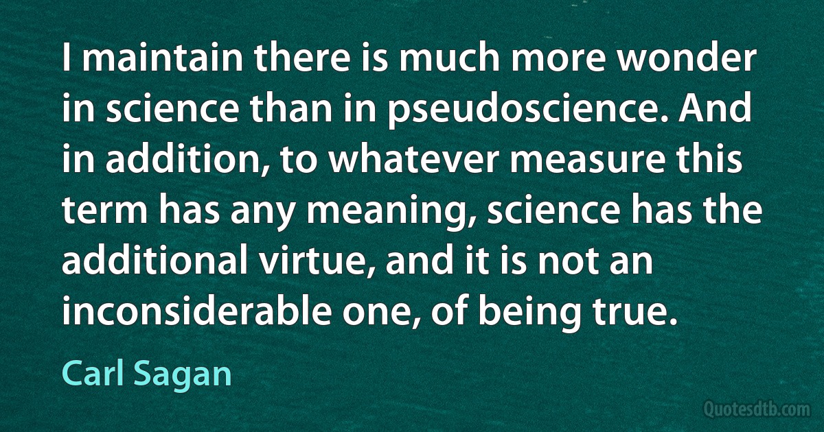 I maintain there is much more wonder in science than in pseudoscience. And in addition, to whatever measure this term has any meaning, science has the additional virtue, and it is not an inconsiderable one, of being true. (Carl Sagan)