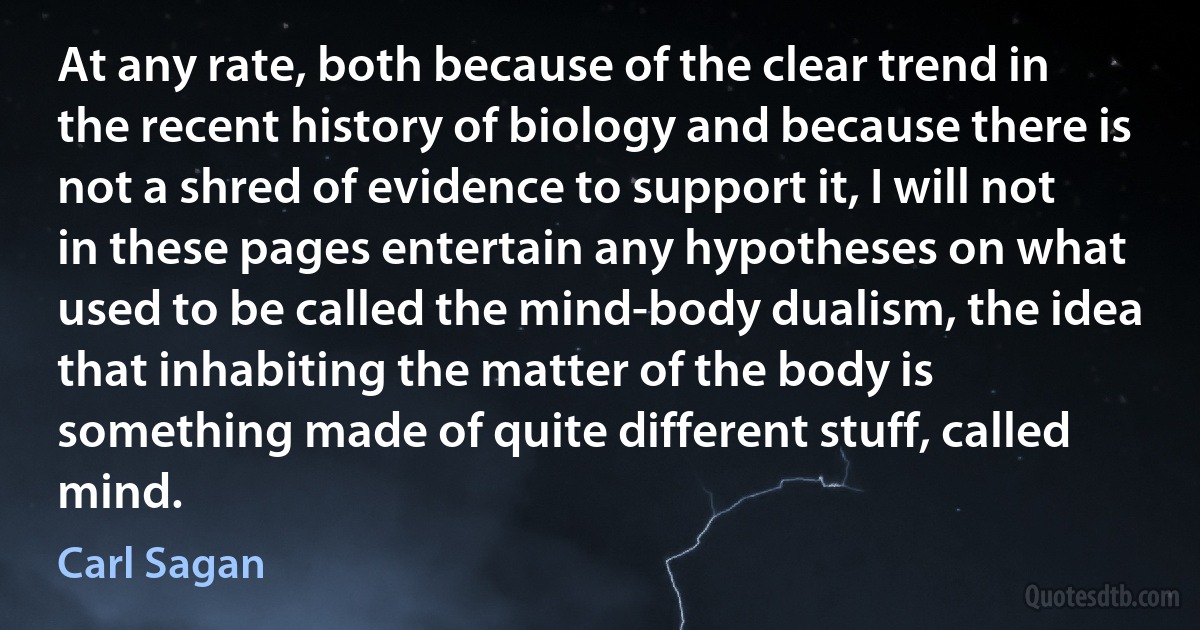 At any rate, both because of the clear trend in the recent history of biology and because there is not a shred of evidence to support it, I will not in these pages entertain any hypotheses on what used to be called the mind-body dualism, the idea that inhabiting the matter of the body is something made of quite different stuff, called mind. (Carl Sagan)