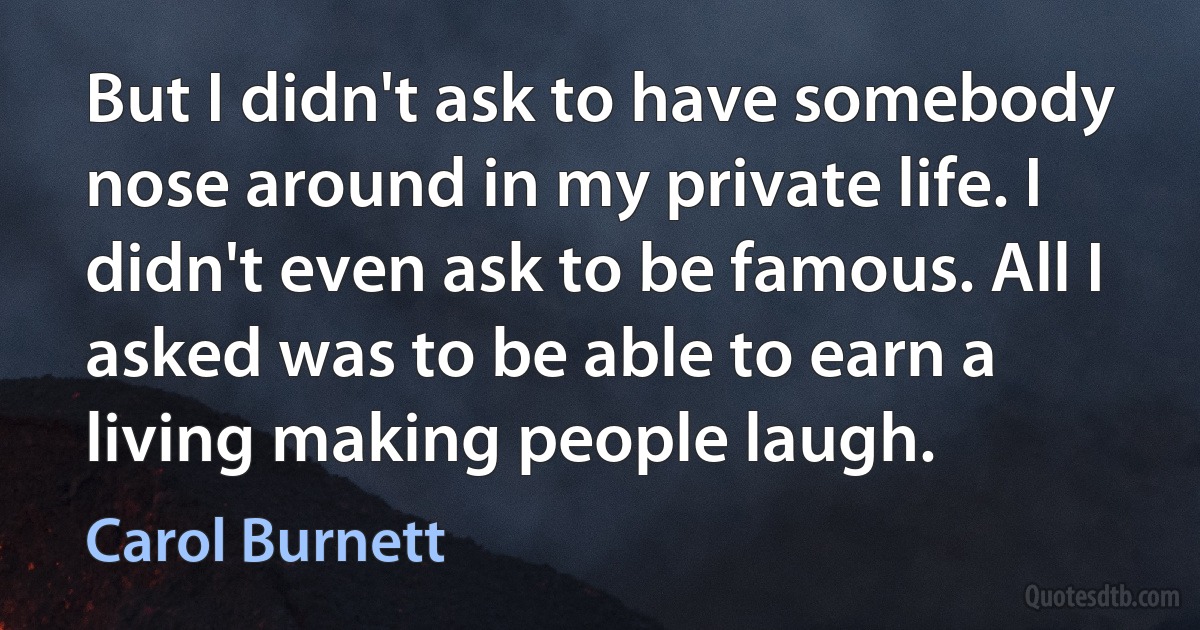 But I didn't ask to have somebody nose around in my private life. I didn't even ask to be famous. All I asked was to be able to earn a living making people laugh. (Carol Burnett)