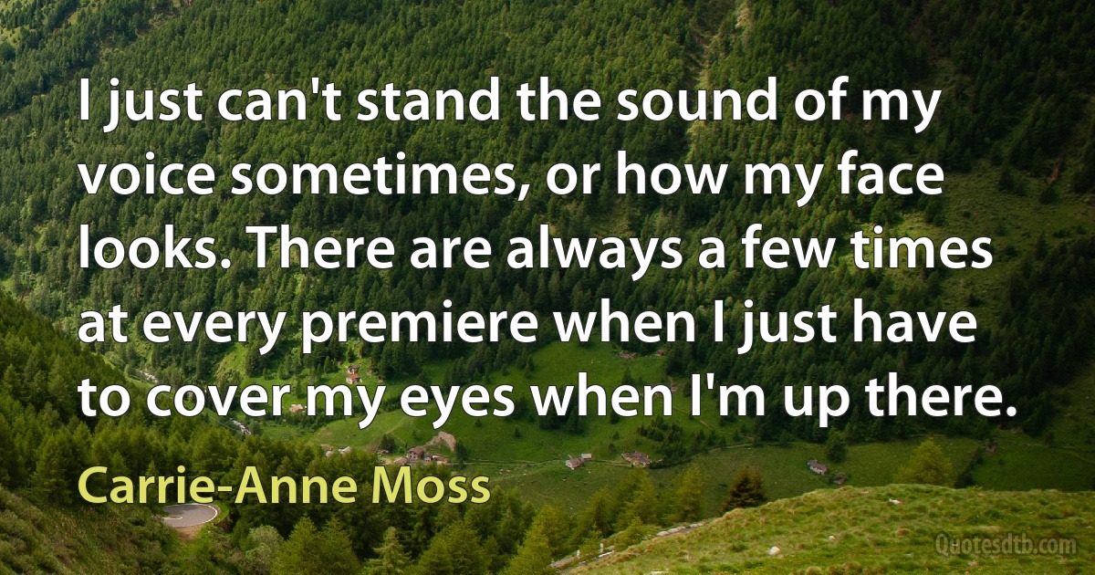 I just can't stand the sound of my voice sometimes, or how my face looks. There are always a few times at every premiere when I just have to cover my eyes when I'm up there. (Carrie-Anne Moss)