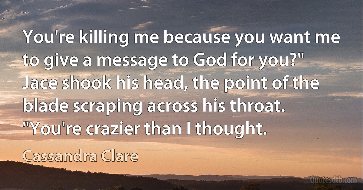 You're killing me because you want me to give a message to God for you?" Jace shook his head, the point of the blade scraping across his throat. "You're crazier than I thought. (Cassandra Clare)