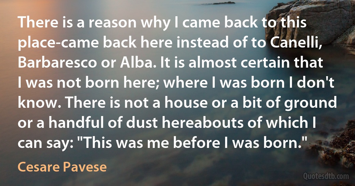 There is a reason why I came back to this place-came back here instead of to Canelli, Barbaresco or Alba. It is almost certain that I was not born here; where I was born I don't know. There is not a house or a bit of ground or a handful of dust hereabouts of which I can say: "This was me before I was born." (Cesare Pavese)