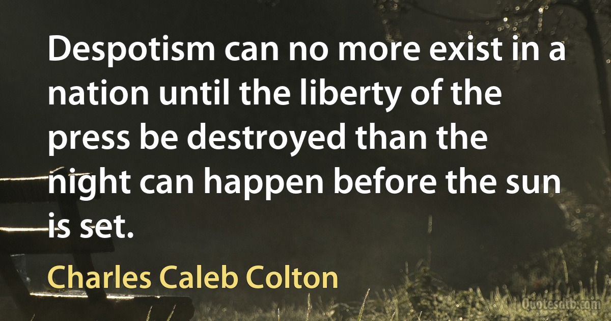 Despotism can no more exist in a nation until the liberty of the press be destroyed than the night can happen before the sun is set. (Charles Caleb Colton)