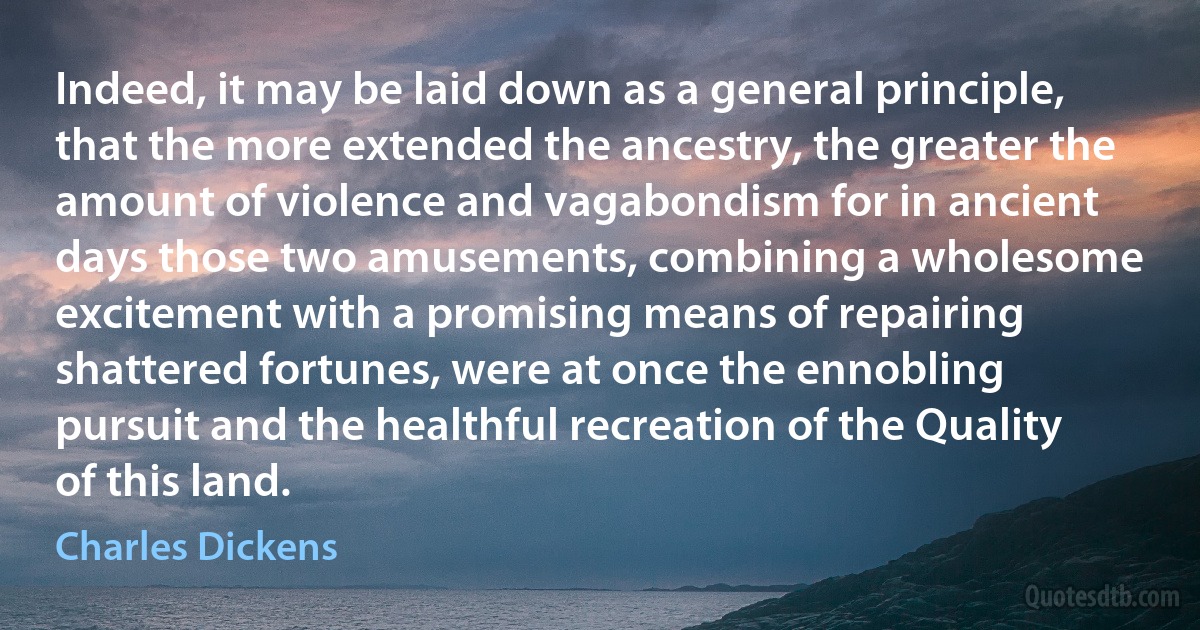 Indeed, it may be laid down as a general principle, that the more extended the ancestry, the greater the amount of violence and vagabondism for in ancient days those two amusements, combining a wholesome excitement with a promising means of repairing shattered fortunes, were at once the ennobling pursuit and the healthful recreation of the Quality of this land. (Charles Dickens)