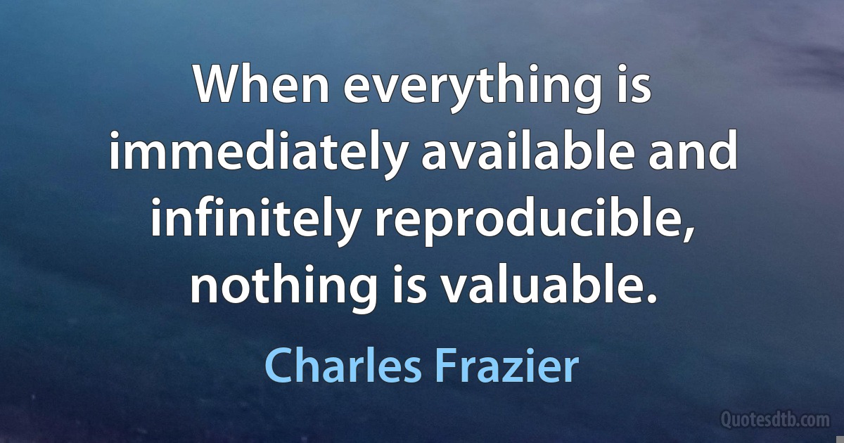 When everything is immediately available and infinitely reproducible, nothing is valuable. (Charles Frazier)