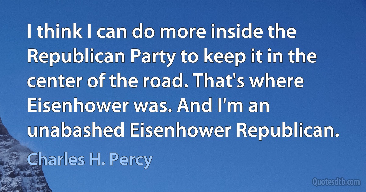 I think I can do more inside the Republican Party to keep it in the center of the road. That's where Eisenhower was. And I'm an unabashed Eisenhower Republican. (Charles H. Percy)