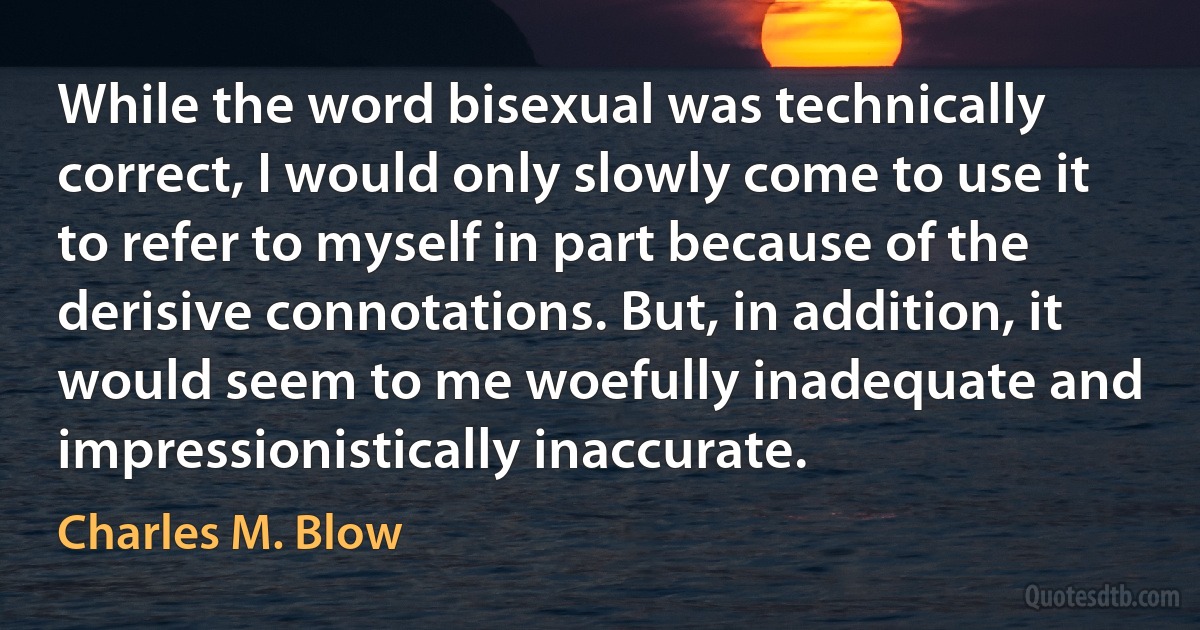 While the word bisexual was technically correct, I would only slowly come to use it to refer to myself in part because of the derisive connotations. But, in addition, it would seem to me woefully inadequate and impressionistically inaccurate. (Charles M. Blow)